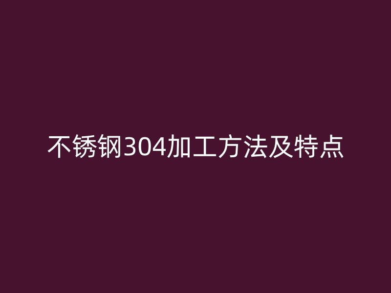 不銹鋼304加工方法及特點(diǎn)