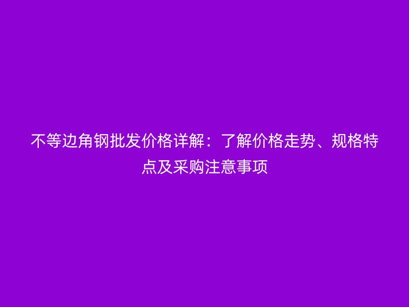 不等邊角鋼批發(fā)價(jià)格詳解：了解價(jià)格走勢(shì)、規(guī)格特點(diǎn)及采購(gòu)注意事項(xiàng)