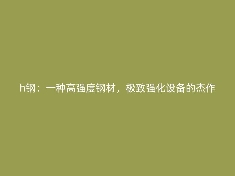 h鋼：一種高強(qiáng)度鋼材，極致強(qiáng)化設(shè)備的杰作