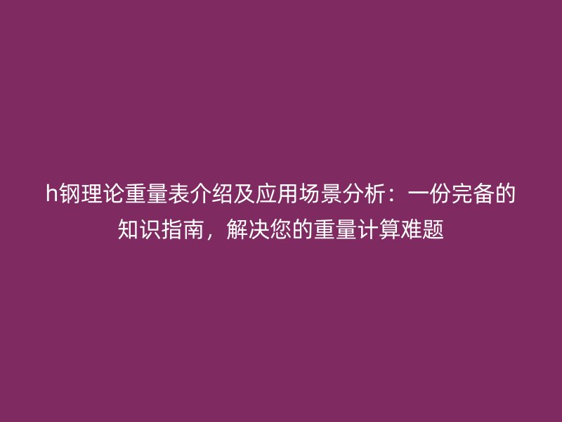 h鋼理論重量表介紹及應(yīng)用場景分析：一份完備的知識指南，解決您的重量計算難題