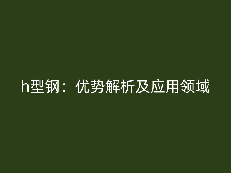 h型鋼：優(yōu)勢解析及應用領域