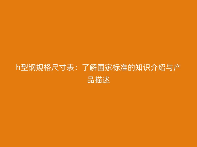 h型鋼規(guī)格尺寸表：了解國家標準的知識介紹與產(chǎn)品描述