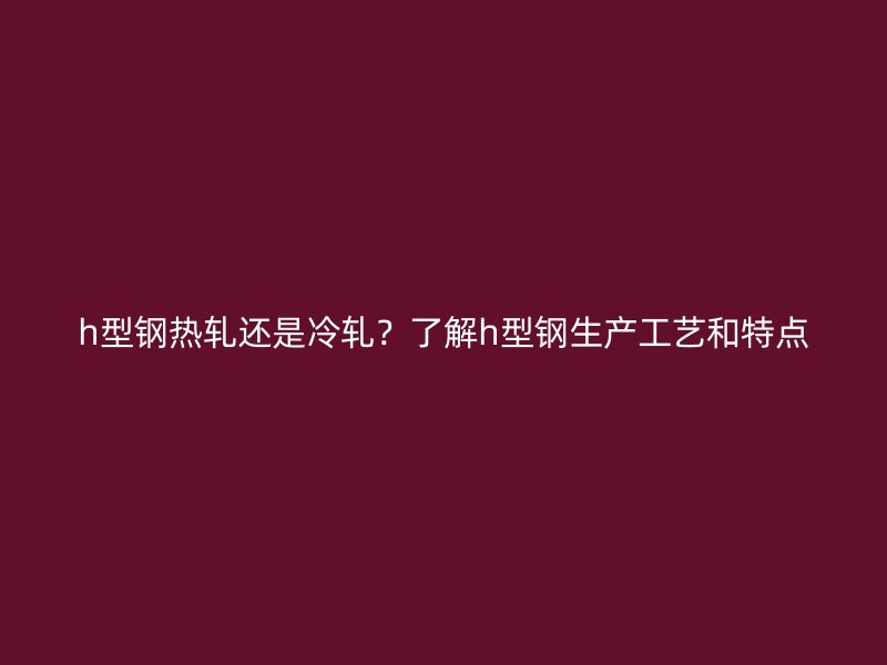 h型鋼熱軋還是冷軋？了解h型鋼生產(chǎn)工藝和特點