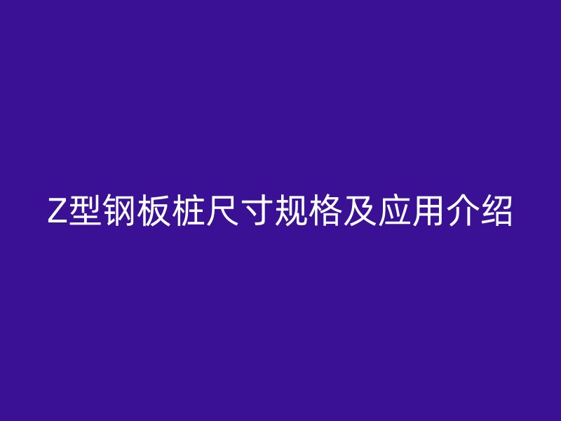 Z型鋼板樁尺寸規(guī)格及應(yīng)用介紹