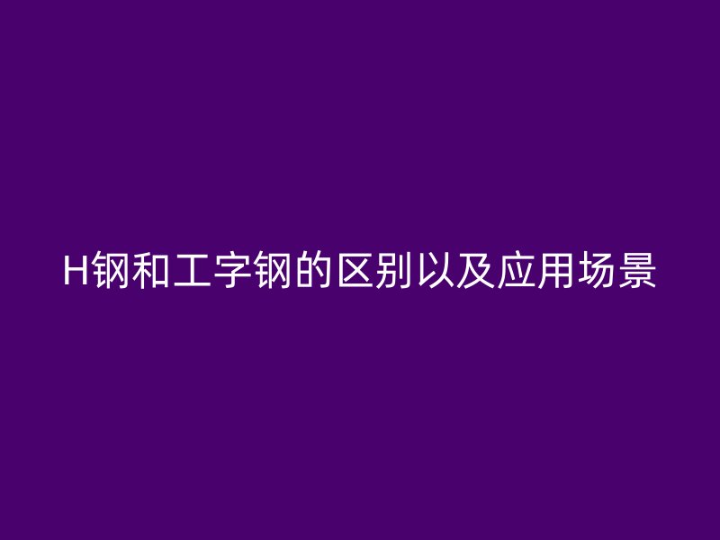 H鋼和工字鋼的區(qū)別以及應(yīng)用場(chǎng)景