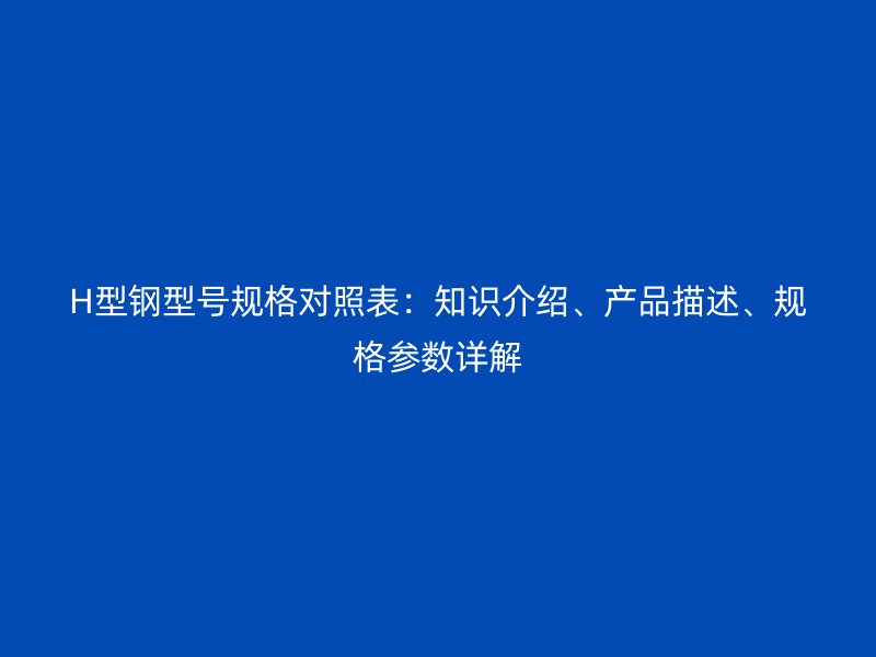 H型鋼型號(hào)規(guī)格對(duì)照表：知識(shí)介紹、產(chǎn)品描述、規(guī)格參數(shù)詳解