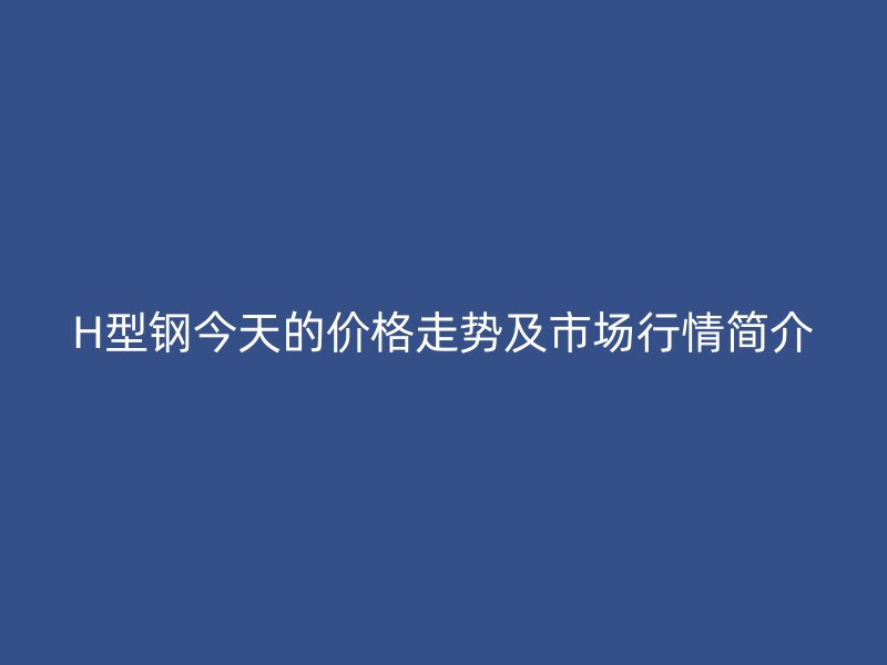 H型鋼今天的價格走勢及市場行情簡介