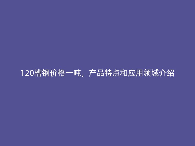120槽鋼價格一噸，產(chǎn)品特點和應(yīng)用領(lǐng)域介紹