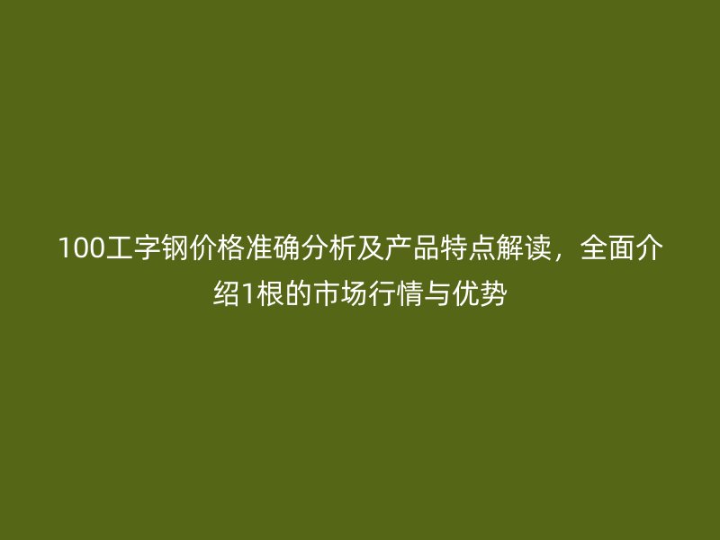 100工字鋼價格準確分析及產(chǎn)品特點解讀，全面介紹1根的市場行情與優(yōu)勢