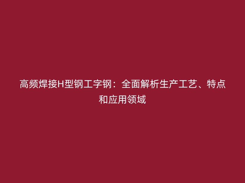 高頻焊接H型鋼工字鋼：全面解析生產(chǎn)工藝、特點(diǎn)和應(yīng)用領(lǐng)域