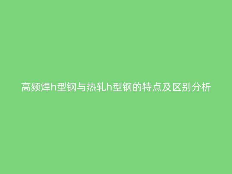 高頻焊h型鋼與熱軋h型鋼的特點及區(qū)別分析