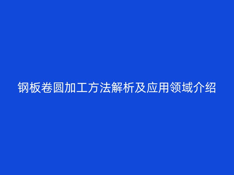 鋼板卷圓加工方法解析及應(yīng)用領(lǐng)域介紹