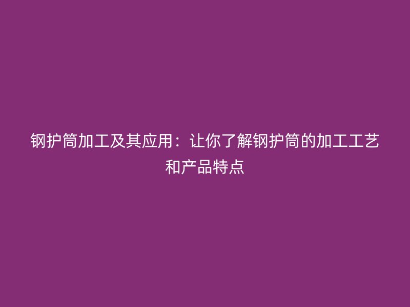 鋼護筒加工及其應用：讓你了解鋼護筒的加工工藝和產(chǎn)品特點