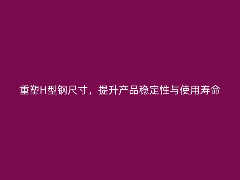 重塑H型鋼尺寸，提升產(chǎn)品穩(wěn)定性與使用壽命