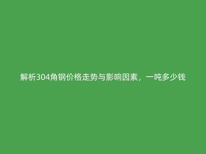 解析304角鋼價格走勢與影響因素，一噸多少錢