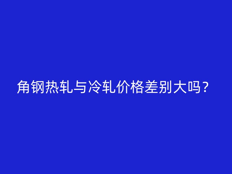 角鋼熱軋與冷軋價(jià)格差別大嗎？