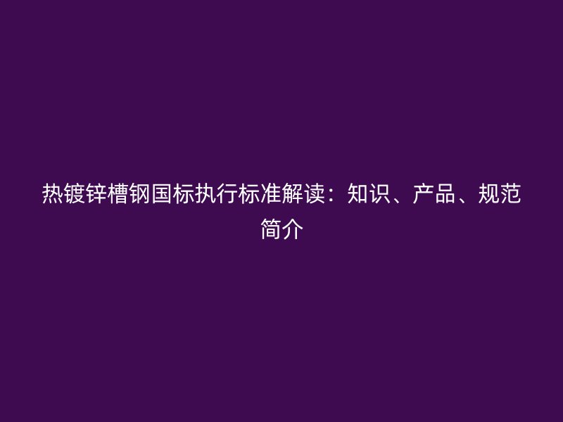 熱鍍鋅槽鋼國(guó)標(biāo)執(zhí)行標(biāo)準(zhǔn)解讀：知識(shí)、產(chǎn)品、規(guī)范簡(jiǎn)介