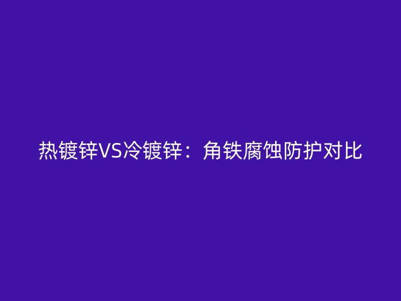 熱鍍鋅VS冷鍍鋅：角鐵腐蝕防護(hù)對比