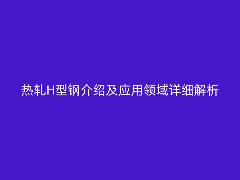熱軋H型鋼介紹及應(yīng)用領(lǐng)域詳細(xì)解析
