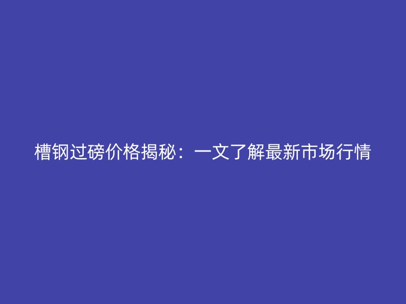 槽鋼過磅價(jià)格揭秘：一文了解最新市場行情