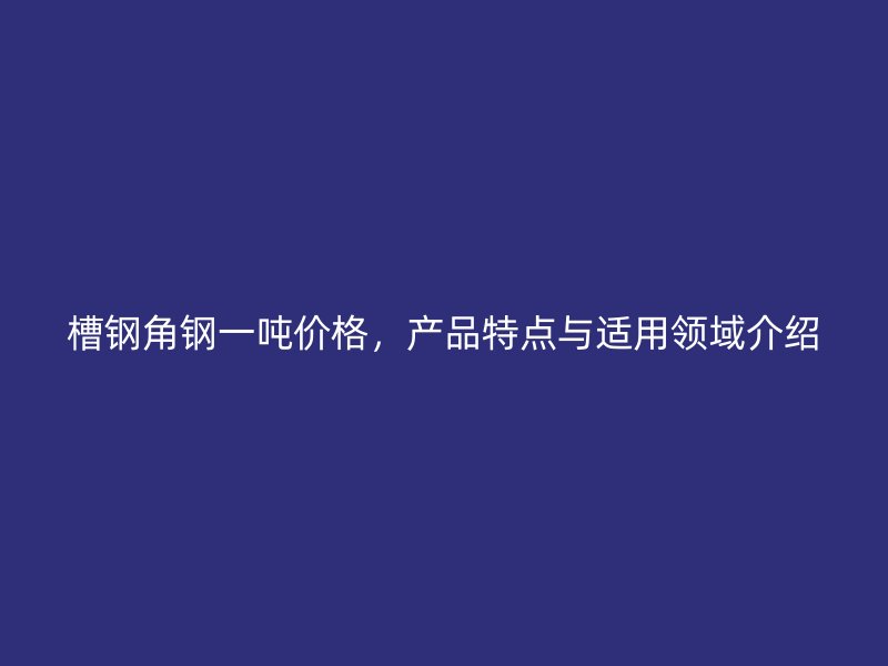 槽鋼角鋼一噸價格，產(chǎn)品特點與適用領(lǐng)域介紹