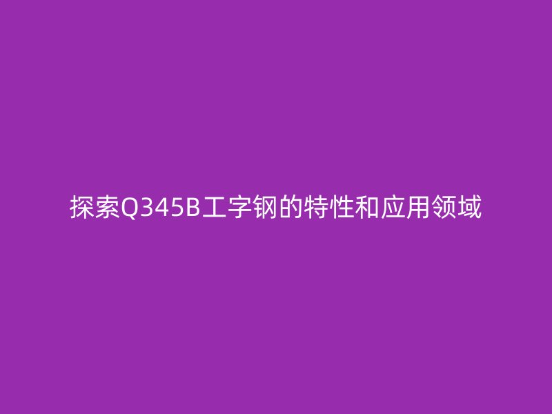 探索Q345B工字鋼的特性和應(yīng)用領(lǐng)域