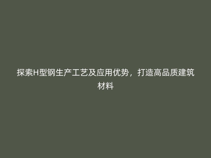 探索H型鋼生產(chǎn)工藝及應(yīng)用優(yōu)勢，打造高品質(zhì)建筑材料