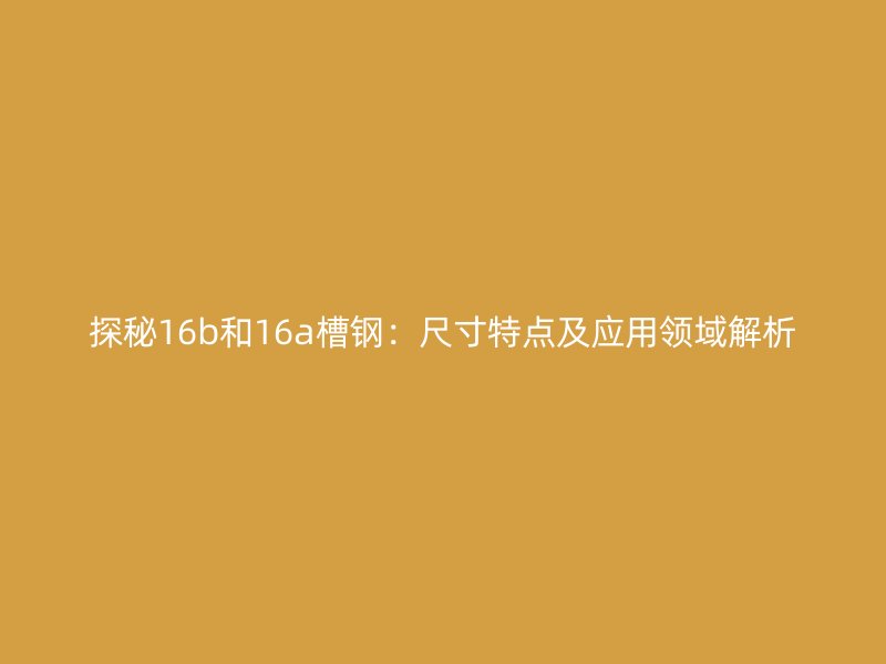 探秘16b和16a槽鋼：尺寸特點及應(yīng)用領(lǐng)域解析