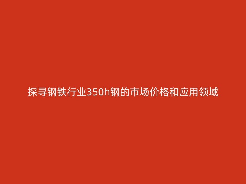 探尋鋼鐵行業(yè)350h鋼的市場價格和應用領(lǐng)域