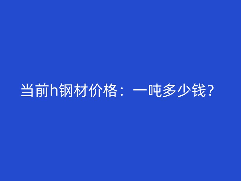 當(dāng)前h鋼材價(jià)格：一噸多少錢？