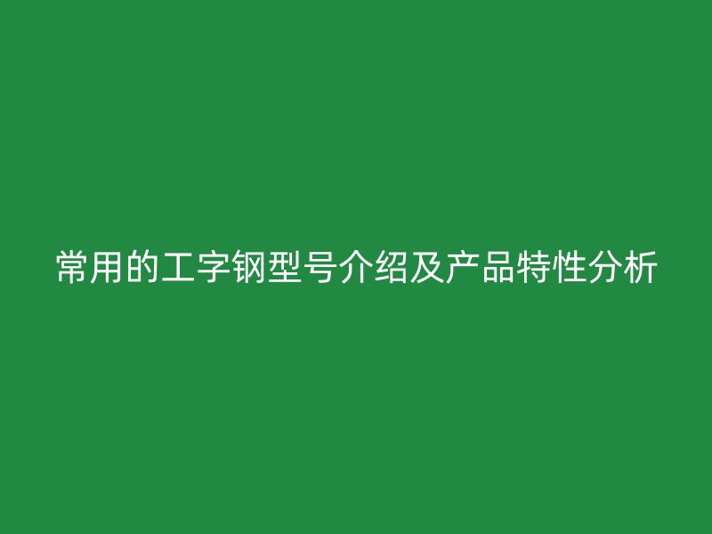 常用的工字鋼型號(hào)介紹及產(chǎn)品特性分析