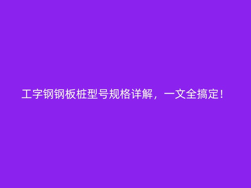 工字鋼鋼板樁型號(hào)規(guī)格詳解，一文全搞定！