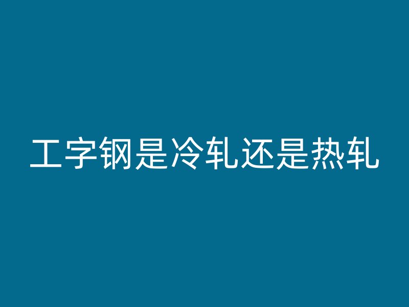工字鋼是冷軋還是熱軋