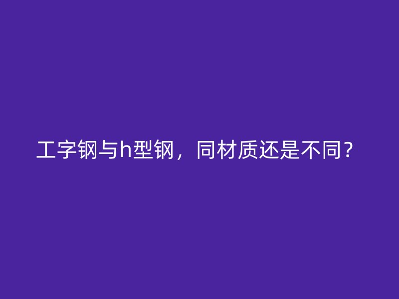工字鋼與h型鋼，同材質(zhì)還是不同？