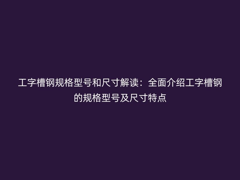 工字槽鋼規(guī)格型號(hào)和尺寸解讀：全面介紹工字槽鋼的規(guī)格型號(hào)及尺寸特點(diǎn)
