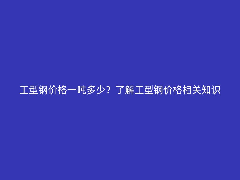工型鋼價(jià)格一噸多少？了解工型鋼價(jià)格相關(guān)知識(shí)