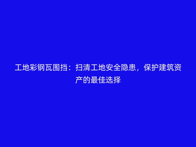 工地彩鋼瓦圍擋：掃清工地安全隱患，保護(hù)建筑資產(chǎn)的最佳選擇