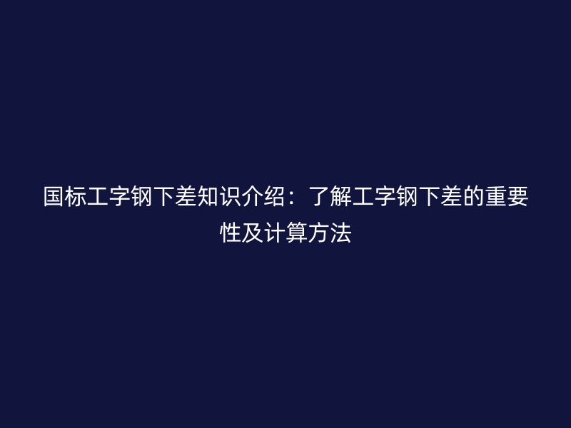 國(guó)標(biāo)工字鋼下差知識(shí)介紹：了解工字鋼下差的重要性及計(jì)算方法