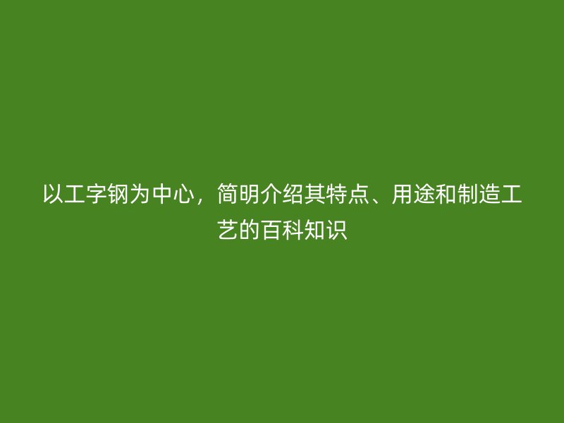 以工字鋼為中心，簡(jiǎn)明介紹其特點(diǎn)、用途和制造工藝的百科知識(shí)