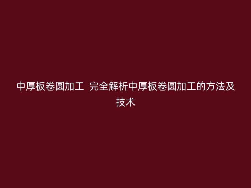 中厚板卷圓加工  完全解析中厚板卷圓加工的方法及技術