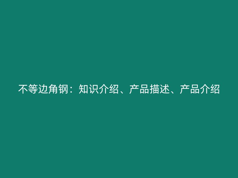 不等邊角鋼：知識(shí)介紹、產(chǎn)品描述、產(chǎn)品介紹
