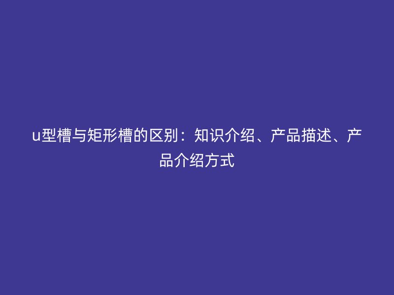 u型槽與矩形槽的區(qū)別：知識(shí)介紹、產(chǎn)品描述、產(chǎn)品介紹方式