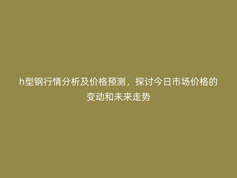 h型鋼行情分析及價格預(yù)測，探討今日市場價格的變動和未來走勢