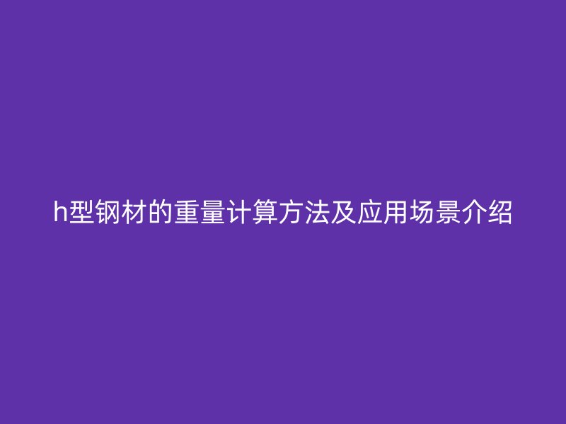 h型鋼材的重量計(jì)算方法及應(yīng)用場景介紹