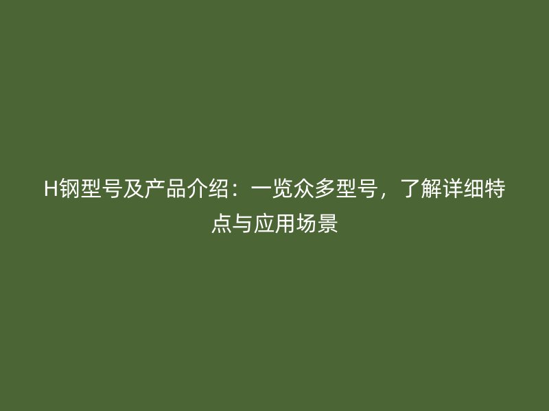 H鋼型號(hào)及產(chǎn)品介紹：一覽眾多型號(hào)，了解詳細(xì)特點(diǎn)與應(yīng)用場(chǎng)景