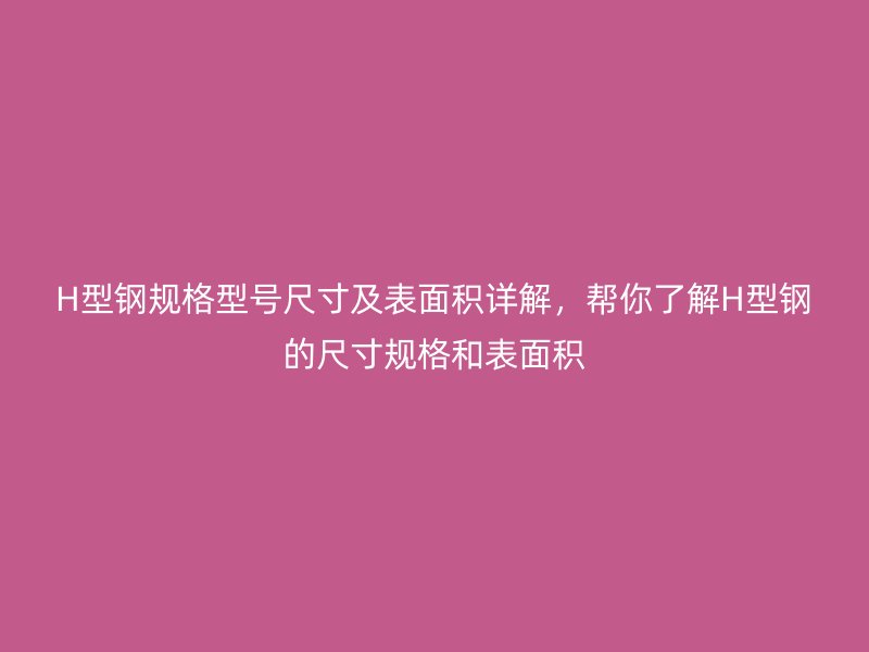 H型鋼規(guī)格型號尺寸及表面積詳解，幫你了解H型鋼的尺寸規(guī)格和表面積