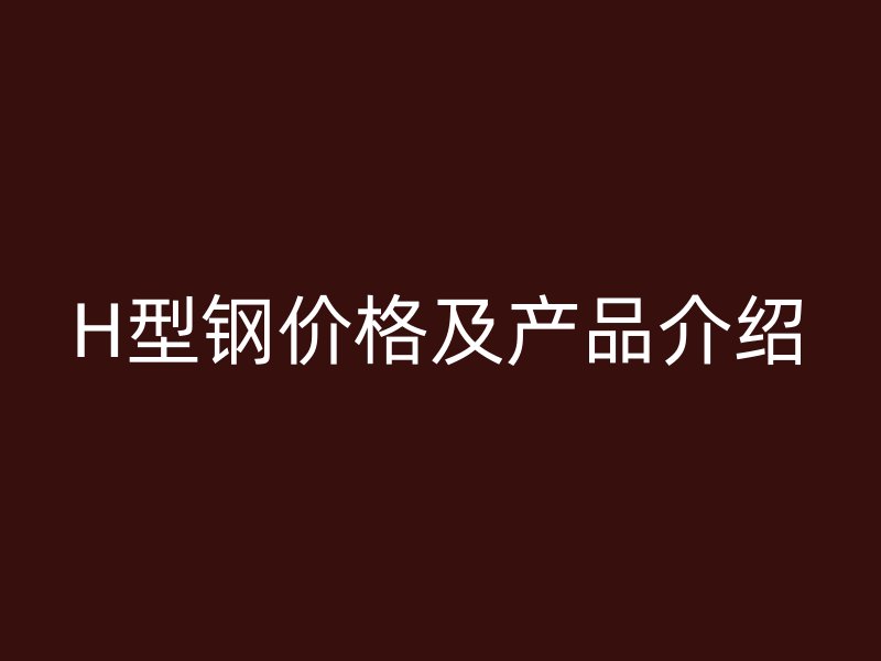 H型鋼價格及產(chǎn)品介紹
