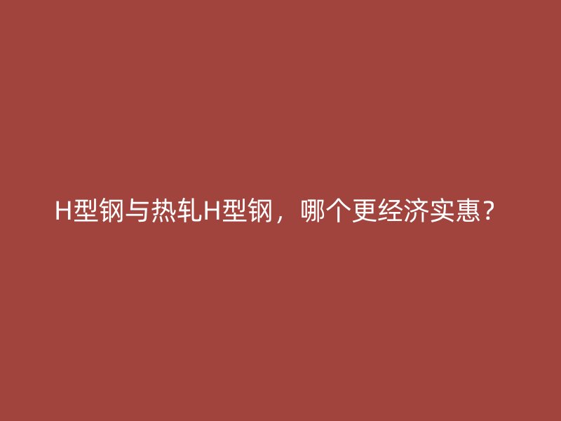 H型鋼與熱軋H型鋼，哪個更經(jīng)濟實惠？