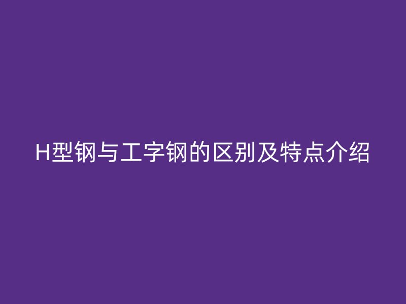 H型鋼與工字鋼的區(qū)別及特點介紹