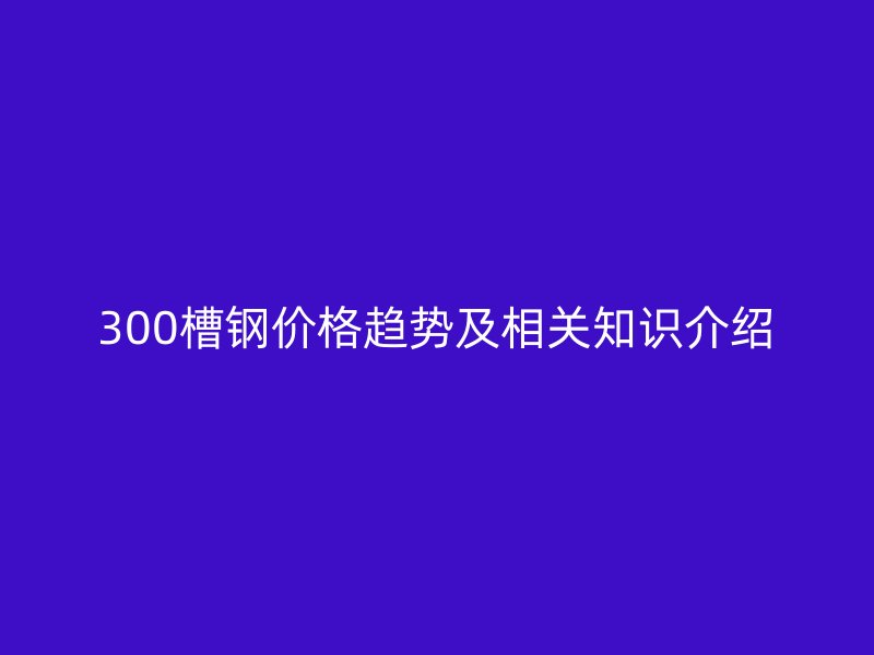 300槽鋼價(jià)格趨勢(shì)及相關(guān)知識(shí)介紹